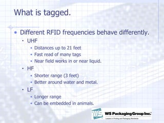 What is tagged.  Different RFID frequencies behave differently.  UHF  Distances up to 21 feet Fast read of many tags Near field works in or near liquid. HF  Shorter range (3 feet)  Better around water and metal. LF  Longer range Can be embedded in animals. 