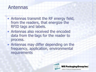 Antennas Antennas transmit the RF energy field, from the readers, that energize the RFID tags and labels.  Antennas also received the encoded data from the tags for the reader to process. Antennas may differ depending on the frequency, application, environmental requirements 