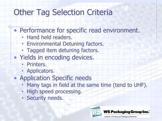 Other Tag Selection Criteria Performance for specific read environment. Hand held readers. Environmental Detuning factors. Tagged item detuning factors. Yields in encoding devices. Printers. Applicators. Application Specific needs Many tags in field at the same time (tend to UHF). High speed processing. Security needs. 