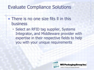 Evaluate Compliance Solutions There is no one size fits ll in this business Select an RFID tag supplier, Systems Integrator, and Middleware provider with expertise in their respective fields to help you with your unique requirements 