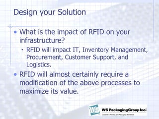 Design your Solution What is the impact of RFID on your infrastructure? RFID will impact IT, Inventory Management, Procurement, Customer Support, and Logistics. RFID will almost certainly require a modification of the above processes to maximize its value. 