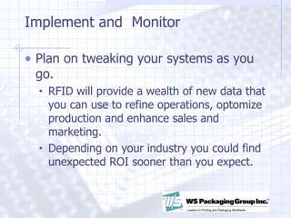 Implement and  Monitor Plan on tweaking your systems as you go. RFID will provide a wealth of new data that you can use to refine operations, optomize production and enhance sales and marketing. Depending on your industry you could find unexpected ROI sooner than you expect.  