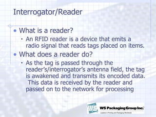 Interrogator/Reader What is a reader? An RFID reader is a device that emits a radio signal that reads tags placed on items. What does a reader do? As the tag is passed through the reader’s/interrogator’s antenna field, the tag is awakened and transmits its encoded data.  This data is received by the reader and passed on to the network for processing 