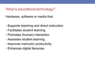What is educational technology?
Hardware, software or media that:
• Supports teaching and direct instruction
• Facilitates student learning
• Promotes (human) interaction
• Assesses student learning
• Improves instructor productivity
• Enhances digital literacies
 