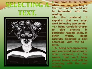 We have to be careful when we are selecting a Text so that Ss could not be interested with the reading. In this material, it explains that we must work following two points: 1.- being carefully chosen to give practice in particular reading skills, in other words, being carefully selecting a Text according with the Ss ´ level.  2.- being accompanied by well conceived questions or other exercise, a few words, that we´ll have planed before and will be  according with the next activity. SELECTING A TEXT. 