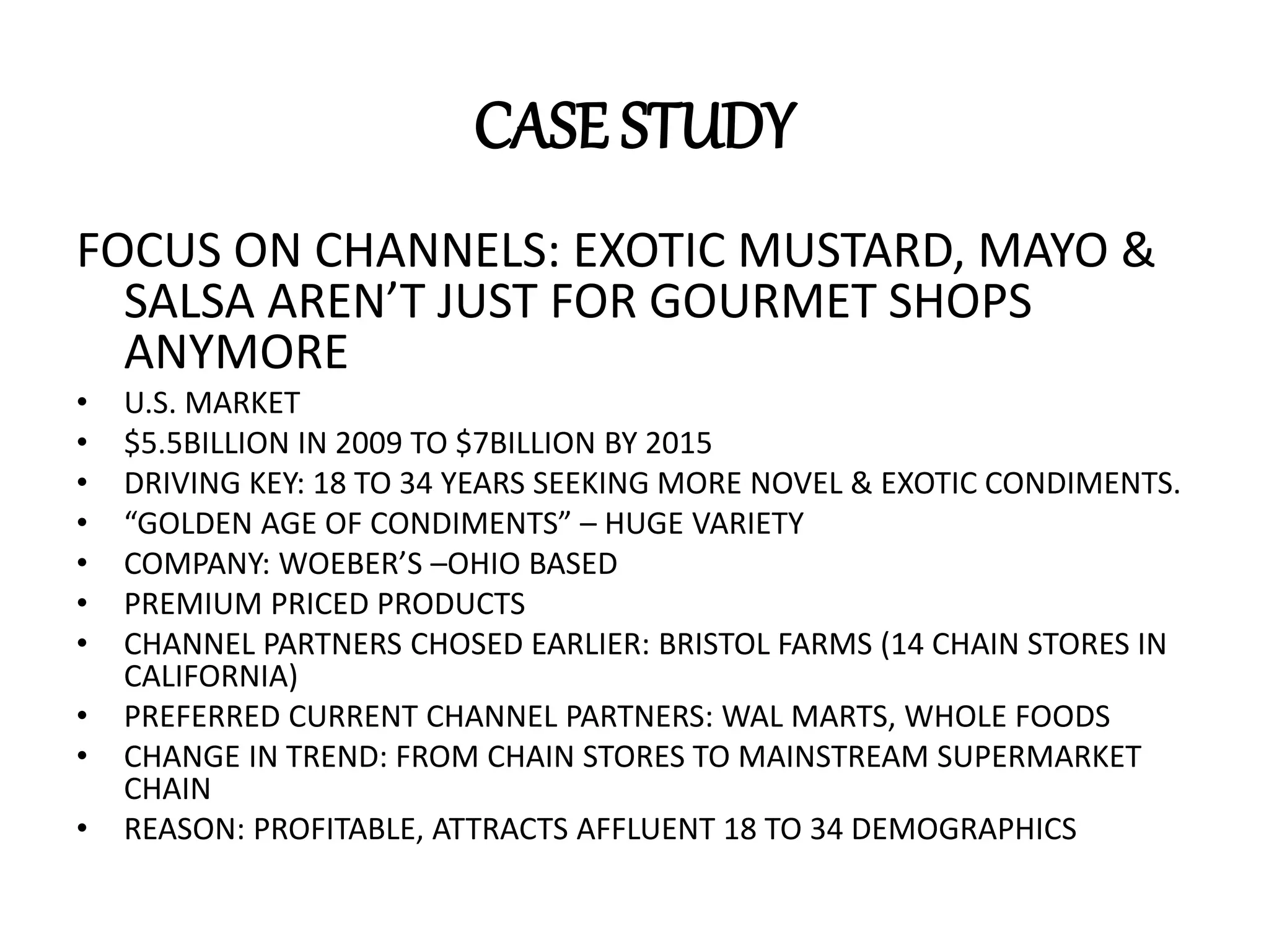 CASE STUDY
FOCUS ON CHANNELS: EXOTIC MUSTARD, MAYO &
SALSA AREN’T JUST FOR GOURMET SHOPS
ANYMORE
• U.S. MARKET
• $5.5BILLION IN 2009 TO $7BILLION BY 2015
• DRIVING KEY: 18 TO 34 YEARS SEEKING MORE NOVEL & EXOTIC CONDIMENTS.
• “GOLDEN AGE OF CONDIMENTS” – HUGE VARIETY
• COMPANY: WOEBER’S –OHIO BASED
• PREMIUM PRICED PRODUCTS
• CHANNEL PARTNERS CHOSED EARLIER: BRISTOL FARMS (14 CHAIN STORES IN
CALIFORNIA)
• PREFERRED CURRENT CHANNEL PARTNERS: WAL MARTS, WHOLE FOODS
• CHANGE IN TREND: FROM CHAIN STORES TO MAINSTREAM SUPERMARKET
CHAIN
• REASON: PROFITABLE, ATTRACTS AFFLUENT 18 TO 34 DEMOGRAPHICS
 