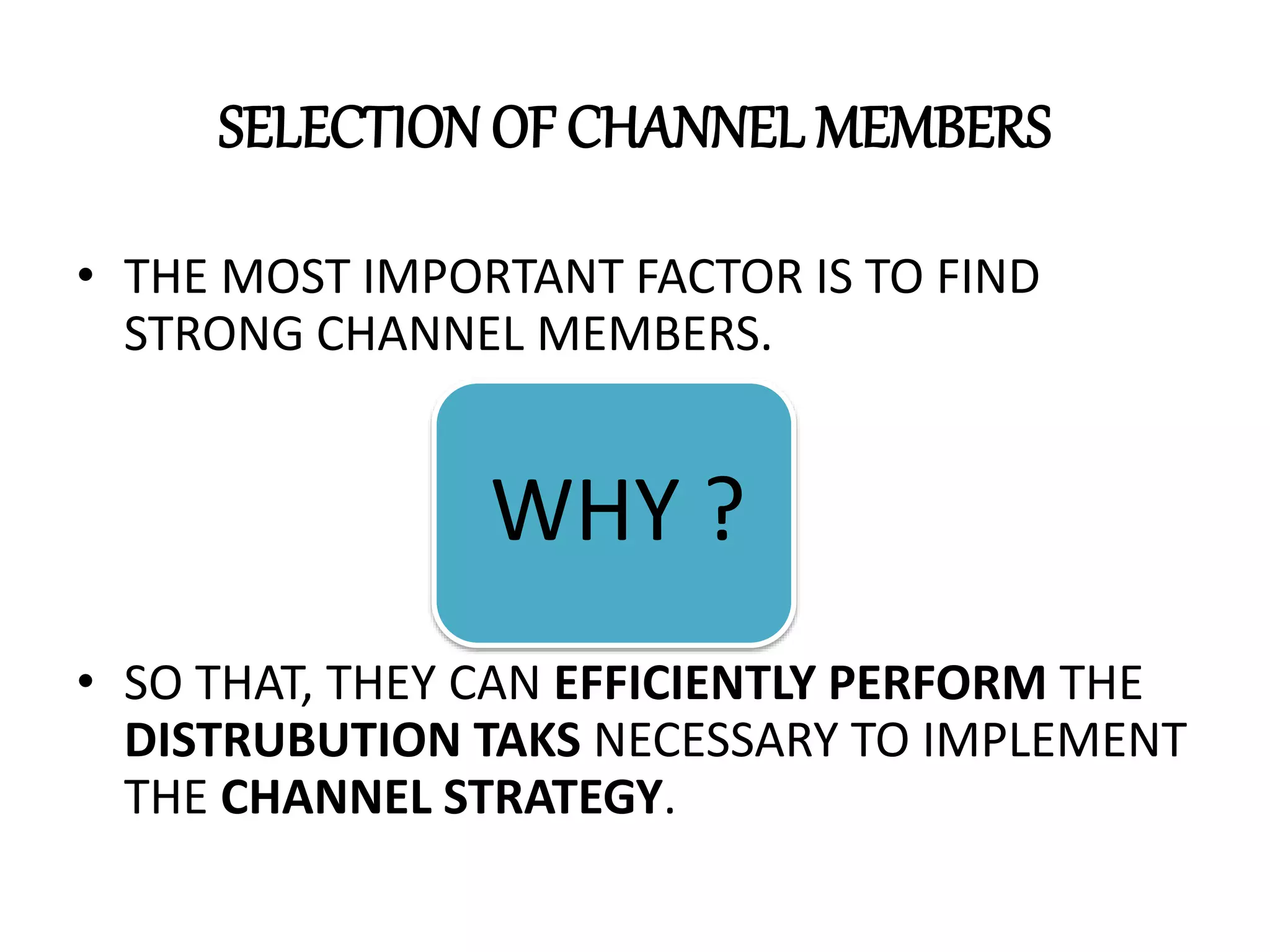 SELECTION OF CHANNEL MEMBERS
• THE MOST IMPORTANT FACTOR IS TO FIND
STRONG CHANNEL MEMBERS.
• SO THAT, THEY CAN EFFICIENTLY PERFORM THE
DISTRUBUTION TAKS NECESSARY TO IMPLEMENT
THE CHANNEL STRATEGY.
WHY ?
 