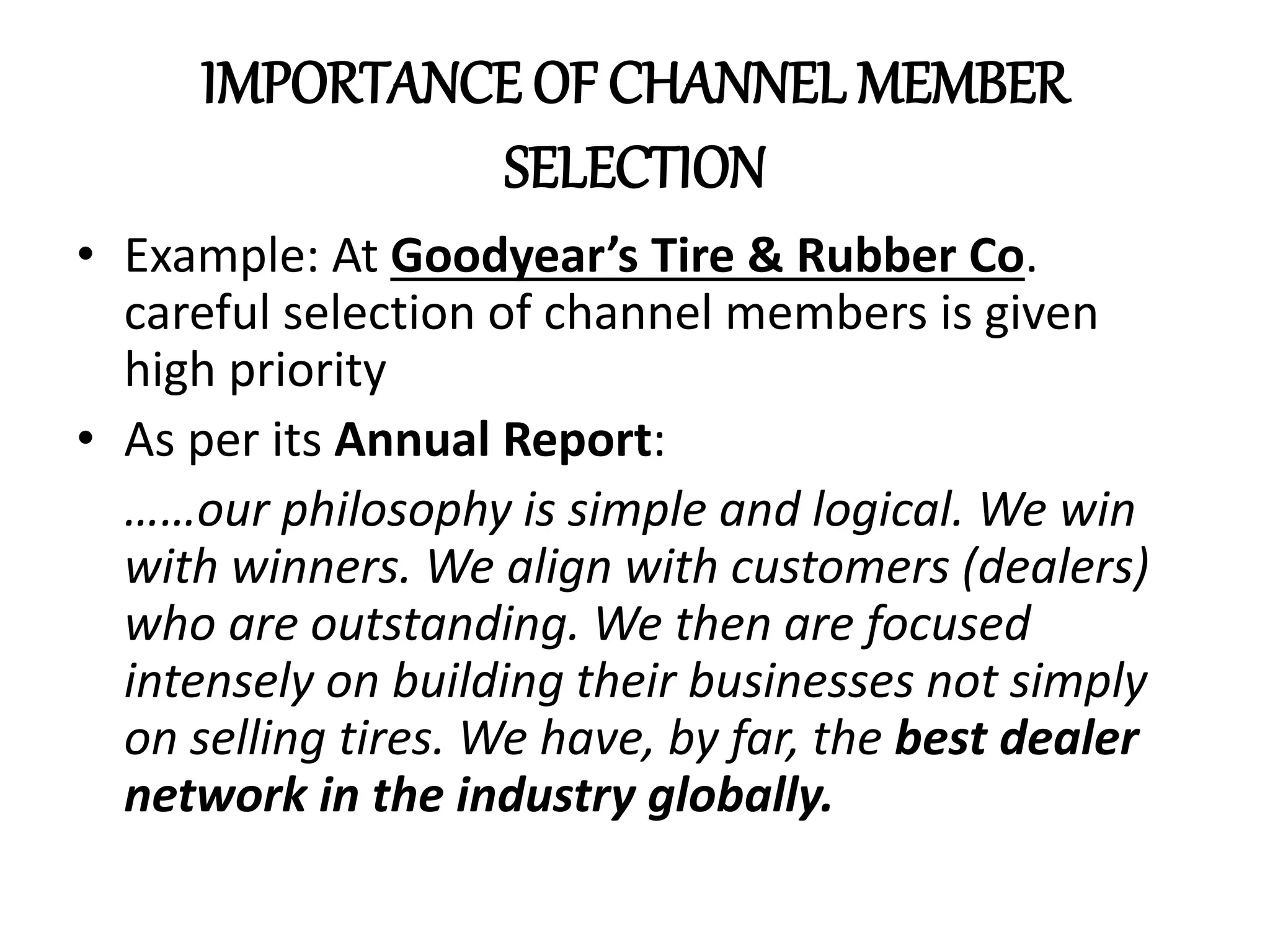 IMPORTANCE OF CHANNEL MEMBER
SELECTION
• Example: At Goodyear’s Tire & Rubber Co.
careful selection of channel members is given
high priority
• As per its Annual Report:
……our philosophy is simple and logical. We win
with winners. We align with customers (dealers)
who are outstanding. We then are focused
intensely on building their businesses not simply
on selling tires. We have, by far, the best dealer
network in the industry globally.
 