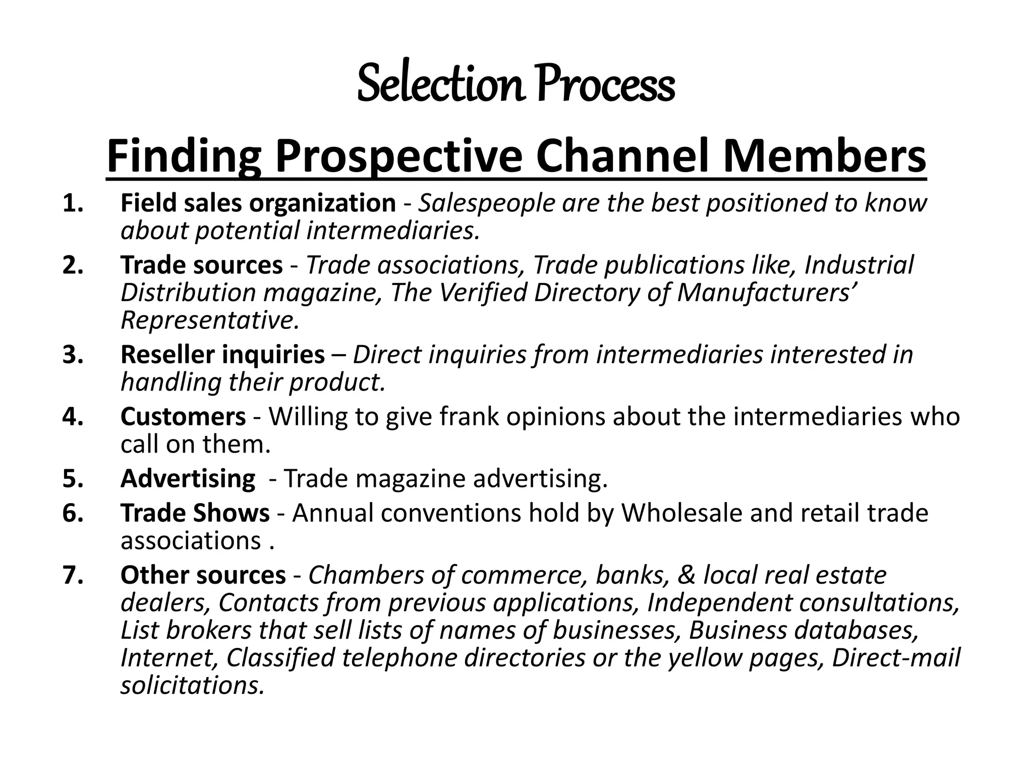 Selection Process
Finding Prospective Channel Members
1. Field sales organization - Salespeople are the best positioned to know
about potential intermediaries.
2. Trade sources - Trade associations, Trade publications like, Industrial
Distribution magazine, The Verified Directory of Manufacturers’
Representative.
3. Reseller inquiries – Direct inquiries from intermediaries interested in
handling their product.
4. Customers - Willing to give frank opinions about the intermediaries who
call on them.
5. Advertising - Trade magazine advertising.
6. Trade Shows - Annual conventions hold by Wholesale and retail trade
associations .
7. Other sources - Chambers of commerce, banks, & local real estate
dealers, Contacts from previous applications, Independent consultations,
List brokers that sell lists of names of businesses, Business databases,
Internet, Classified telephone directories or the yellow pages, Direct-mail
solicitations.
 