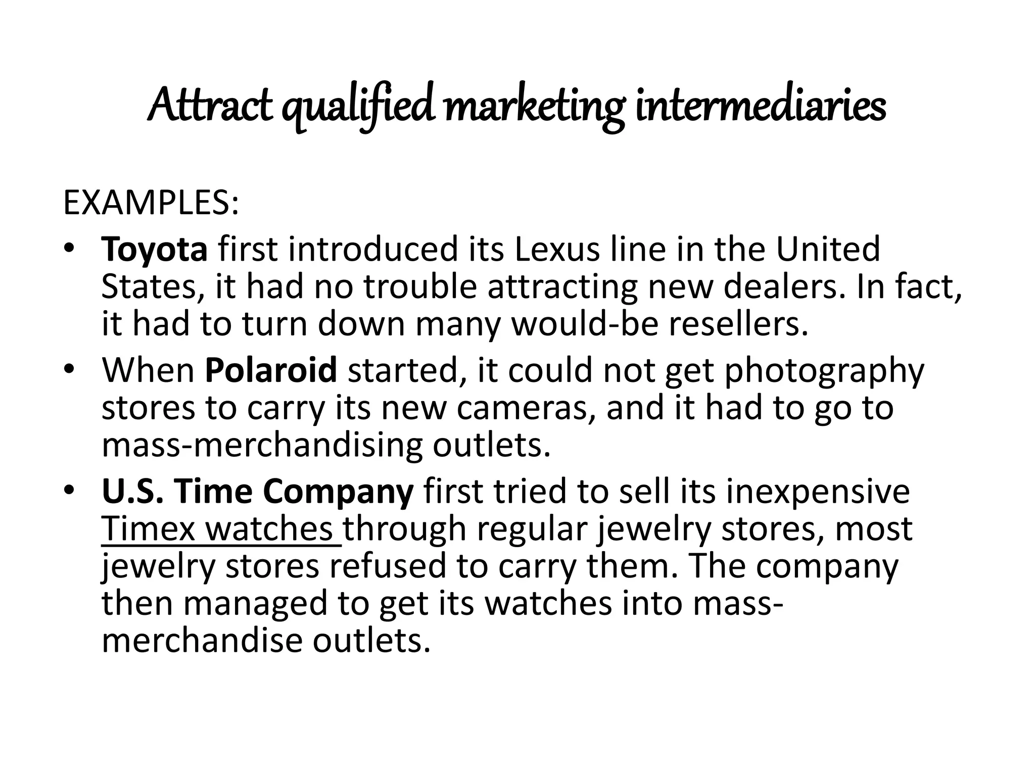 Attract qualified marketing intermediaries
EXAMPLES:
• Toyota first introduced its Lexus line in the United
States, it had no trouble attracting new dealers. In fact,
it had to turn down many would-be resellers.
• When Polaroid started, it could not get photography
stores to carry its new cameras, and it had to go to
mass-merchandising outlets.
• U.S. Time Company first tried to sell its inexpensive
Timex watches through regular jewelry stores, most
jewelry stores refused to carry them. The company
then managed to get its watches into mass-
merchandise outlets.
 