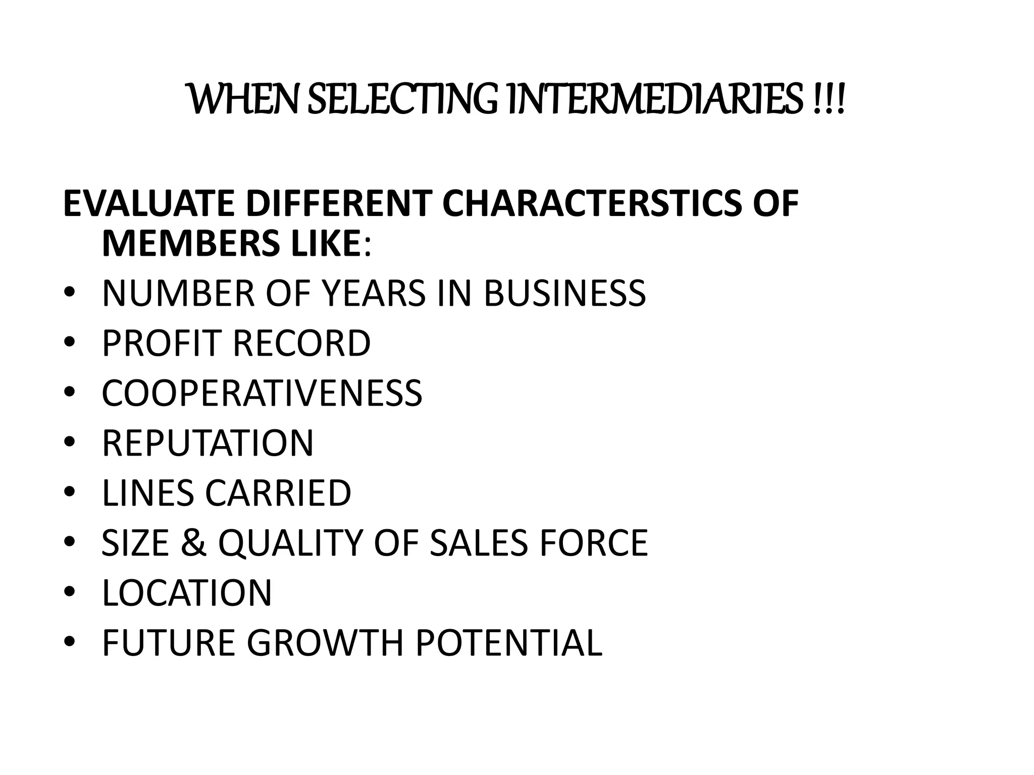 WHENSELECTING INTERMEDIARIES !!!
EVALUATE DIFFERENT CHARACTERSTICS OF
MEMBERS LIKE:
• NUMBER OF YEARS IN BUSINESS
• PROFIT RECORD
• COOPERATIVENESS
• REPUTATION
• LINES CARRIED
• SIZE & QUALITY OF SALES FORCE
• LOCATION
• FUTURE GROWTH POTENTIAL
 