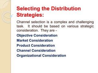 Selecting the Distribution
Strategies:
Channel selection is a complex and challenging
task. It should be based on various strategic
consideration. They are -
Objective Consideration
Market Consideration
Product Consideration
Channel Consideration
Organizational Consideration
 