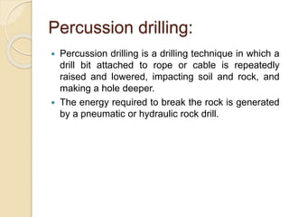 Percussion drilling:
 Percussion drilling is a drilling technique in which a
drill bit attached to rope or cable is repeatedly
raised and lowered, impacting soil and rock, and
making a hole deeper.
 The energy required to break the rock is generated
by a pneumatic or hydraulic rock drill.
 