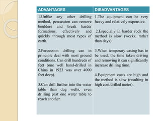 ADVANTAGES DISADVANTAGES
1.Unlike any other drilling
method, percussion can remove
boulders and break harder
formations, effectively and
quickly through most types of
earth.
2.Percussion drilling can in
principle deal with most ground
conditions. Can drill hundreds of
feet (one well hand-drilled in
China in 1923 was over 4000
feet deep).
3.Can drill further into the water
table than dug wells, even
drilling past one water table to
reach another.
1.The equipment can be very
heavy and relatively expensive.
2.Especially in harder rock the
method is slow (weeks, rather
than days).
3.When temporary casing has to
be used, the time taken driving
and removing it can significantly
increase drilling time.
4.Equipment costs are high and
the method is slow (resulting in
high cost/drilled meter).
 