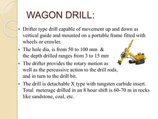 WAGON DRILL:
 Drifter type drill capable of movement up and down as
vertical guide and mounted on a portable frame fitted with
wheels or crawler.
 The hole dia, is from 50 to 100 mm &
the depth drilled ranges from 3 to 15 mm.
 The drifter provides the rotary motion as
well as the percussive action to the drill rods,
and in turn to the drill bit.
 The drill is detachable X type with tungsten carbide insert.
Total meterage drilled in an 8 hour shift is 60-70 m in rocks
like sandstone, coal, etc.
 