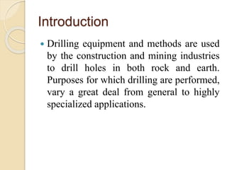 Introduction
 Drilling equipment and methods are used
by the construction and mining industries
to drill holes in both rock and earth.
Purposes for which drilling are performed,
vary a great deal from general to highly
specialized applications.
 