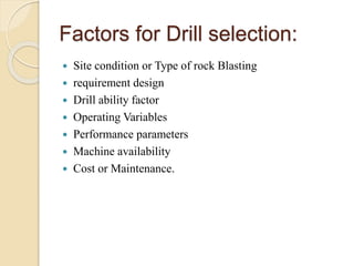 Factors for Drill selection:
 Site condition or Type of rock Blasting
 requirement design
 Drill ability factor
 Operating Variables
 Performance parameters
 Machine availability
 Cost or Maintenance.
 