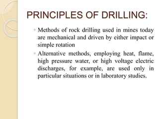 PRINCIPLES OF DRILLING:
◦ Methods of rock drilling used in mines today
are mechanical and driven by either impact or
simple rotation
◦ Alternative methods, employing heat, flame,
high pressure water, or high voltage electric
discharges, for example, are used only in
particular situations or in laboratory studies.
 