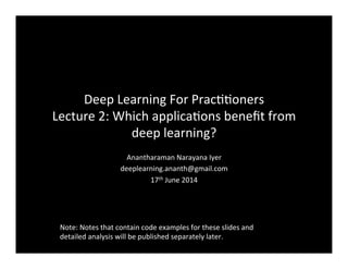 Deep	
  Learning	
  For	
  Prac//oners	
  	
  
Lecture	
  2:	
  Which	
  applica/ons	
  beneﬁt	
  from	
  
deep	
  learning?	
  
Anantharaman	
  Narayana	
  Iyer	
  	
  
deeplearning.ananth@gmail.com	
  
17th	
  June	
  2014	
  
Note:	
  Notes	
  that	
  contain	
  code	
  examples	
  for	
  these	
  slides	
  and	
  
detailed	
  analysis	
  will	
  be	
  published	
  separately	
  later.	
  
 