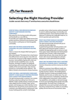 Selecting the Right Hosting Provider
Insider secrets that every IT and business executive should know




HOW DO SMALL AND MEDIUM BUSINESSES                       provider and an online business advisor prepared
IDENTIFY SUBSTANDARD HOSTING                             to assist in addressing design, functionality, and
COMPANIES?                                               marketing projects. If your hosting provider can’t
Stay away from the hosting provider selling space        help you in meeting new challenges head-on, it’s
and bandwidth as a core offering.                        time to question your partnership.
If a provider can’t supply value-added services that
protect and drive revenue for your business, then        WHAT SOLUTIONS SHOULD A BUSINESS
the provider is nothing but an interchangeable           EXPECT FROM A HOSTING PROVIDER?
commodity.                                               The right hosting provider will work with you to
                                                         meet your business objectives.
WHAT ARE THE RISKS ASSOCIATED WITH                       A good hosting provider will ask questions and
CHOOSING THE LEAST EXPENSIVE HOSTING                     learn about your long-term goals in order to
PLAN?                                                    establish the appropriate plan or service to meet
There is a reason the cheapest Web hosting plan is       those goals. Expect dedicated and individualized
the cheapest.                                            attention from a hoster’s staff as they build a
Why invite disaster? The bottom line is that hosters     relationship with you. Also, know that the right
that differentiate service by price most often do        hoster sells not just technology but solutions
not have the resources to fully support a growing        designed to create optimal business benefits.
business. Some pitfalls of going with a low-cost
provider include availability issues, security           WHAT ARE THE INDICATORS THAT A HOSTING
breaches, shortage of support on weekends                PROVIDER IS THINKING ABOUT TOMORROW?
and evenings, and concerns about the financial           Solutions that protect and drive revenue are all that
viability of the service provider. Stop viewing          matter.
hosting as a commodity and be selective – the            Different customers have different needs, but
Web is critical to the economics of your business.       you should be looking for a firm that delivers a
                                                         turnkey business solution. The building blocks
HOW CAN SMALL AND MIDSIZED COMPANIES                     of today’s business include personalized email, a
IDENTIFY A HIGH-QUALITY HOSTING PROVIDER                 Website, and, for some, an online store. You can
THAT IS RIGHT FOR THEIR BUSINESS?                        expect that tomorrow’s marketplace will demand
The right hosting provider is a partner, not a vendor.   more collaboration instruments, online market-
Hosting is about providing more than just a              ing capabilities, and scalable on-demand storage
Website. Today’s quality hosting company provides        to ensure your technology drives growth and scales
value-added services to build, create, secure,           appropriately. The hoster that is nimble and
protect, and manage your online identity. As the         ahead of the curve won’t just latch onto the next
Web becomes the primary access point for your            big thing; instead the focus will be on providing
customers, your Web presence is paramount. Look          quality services that are of true business value.
to your hosting partner as both a technology

                                                                                                             1
 