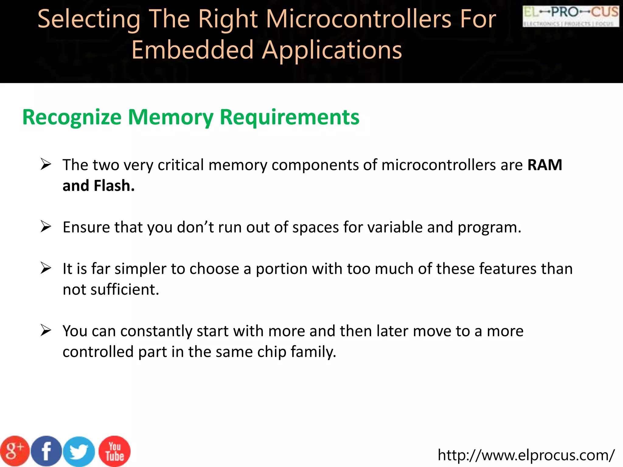 http://www.elprocus.com/ Selecting The Right Microcontrollers For Embedded Applications Recognize Memory Requirements  The two very critical memory components of microcontrollers are RAM and Flash.  Ensure that you don’t run out of spaces for variable and program.  It is far simpler to choose a portion with too much of these features than not sufficient.  You can constantly start with more and then later move to a more controlled part in the same chip family. 