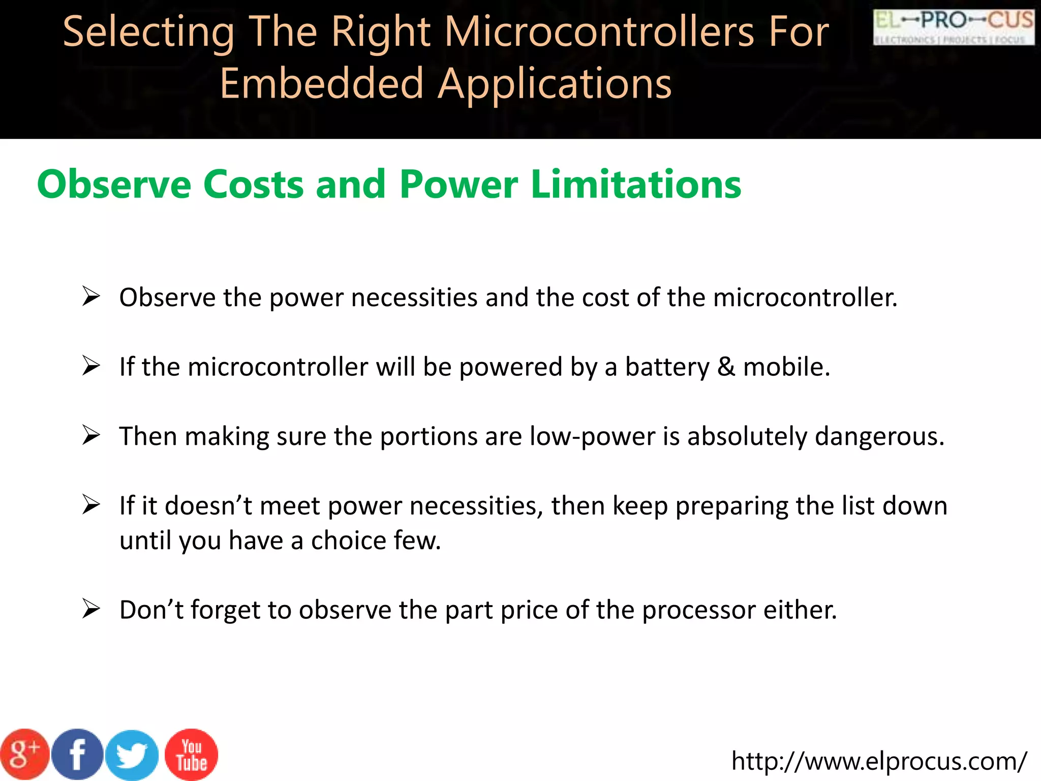 http://www.elprocus.com/ Selecting The Right Microcontrollers For Embedded Applications Observe Costs and Power Limitations  Observe the power necessities and the cost of the microcontroller.  If the microcontroller will be powered by a battery & mobile.  Then making sure the portions are low-power is absolutely dangerous.  If it doesn’t meet power necessities, then keep preparing the list down until you have a choice few.  Don’t forget to observe the part price of the processor either. 