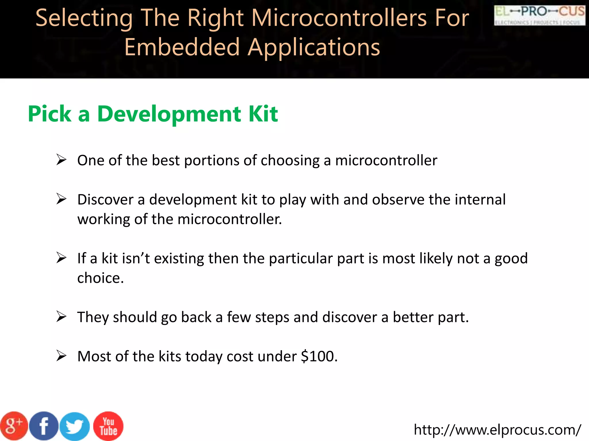 http://www.elprocus.com/ Selecting The Right Microcontrollers For Embedded Applications Pick a Development Kit  One of the best portions of choosing a microcontroller  Discover a development kit to play with and observe the internal working of the microcontroller.  If a kit isn’t existing then the particular part is most likely not a good choice.  They should go back a few steps and discover a better part.  Most of the kits today cost under $100. 