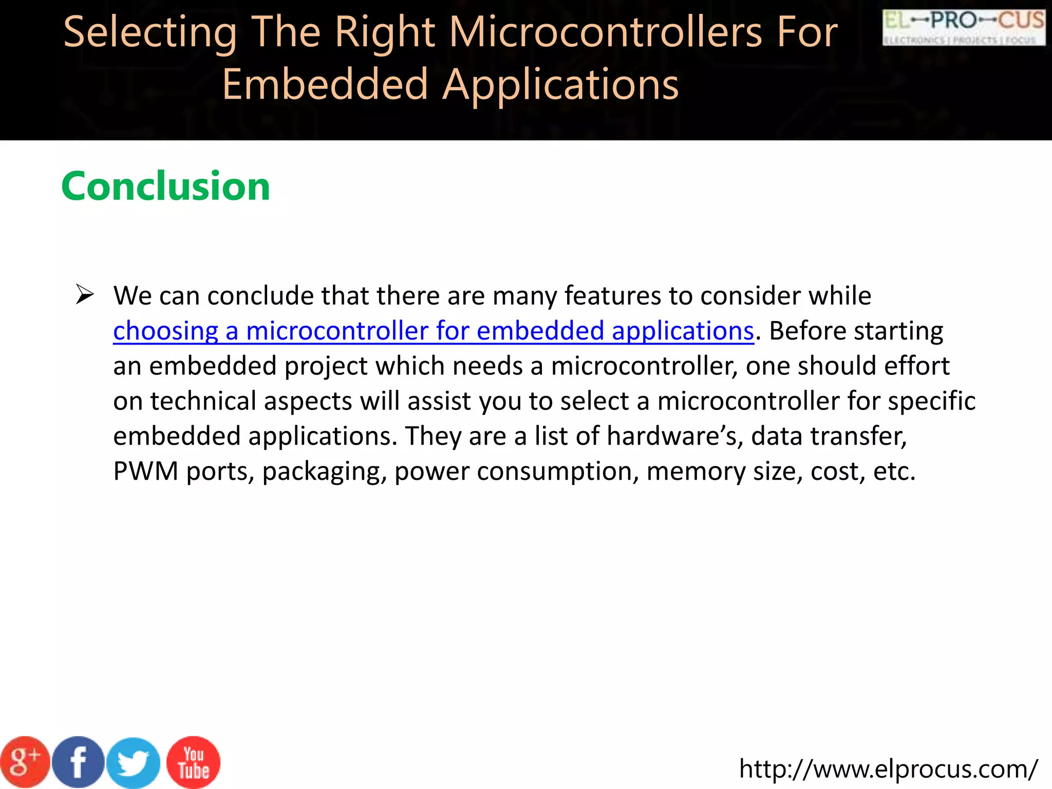 http://www.elprocus.com/ Selecting The Right Microcontrollers For Embedded Applications Conclusion  We can conclude that there are many features to consider while choosing a microcontroller for embedded applications. Before starting an embedded project which needs a microcontroller, one should effort on technical aspects will assist you to select a microcontroller for specific embedded applications. They are a list of hardware’s, data transfer, PWM ports, packaging, power consumption, memory size, cost, etc. 