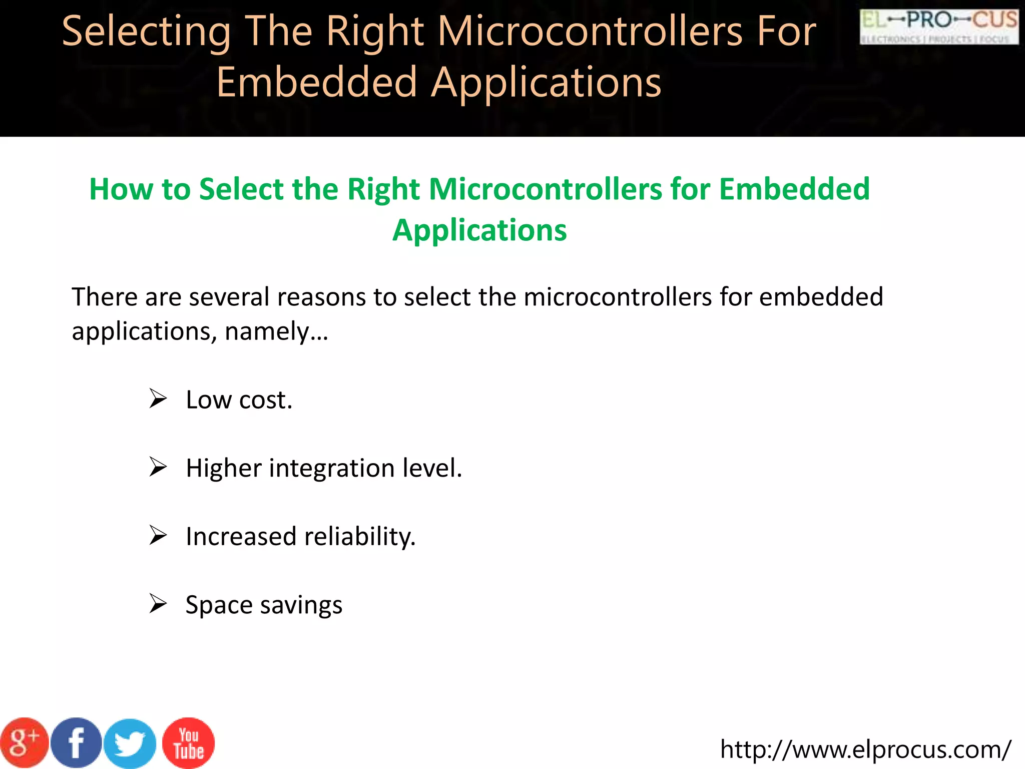 http://www.elprocus.com/ Selecting The Right Microcontrollers For Embedded Applications How to Select the Right Microcontrollers for Embedded Applications There are several reasons to select the microcontrollers for embedded applications, namely…  Low cost.  Higher integration level.  Increased reliability.  Space savings 