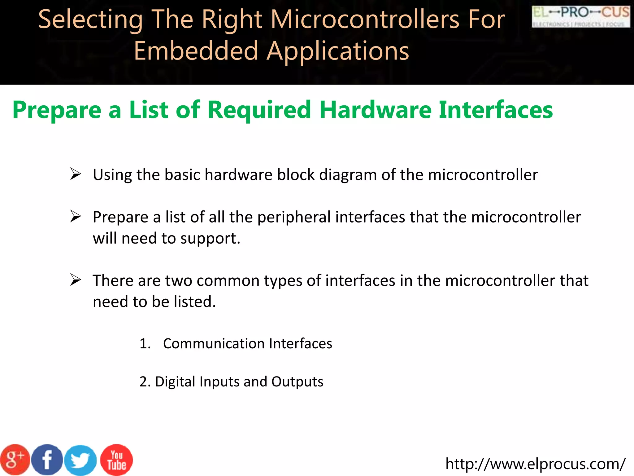 http://www.elprocus.com/ Selecting The Right Microcontrollers For Embedded Applications Prepare a List of Required Hardware Interfaces  Using the basic hardware block diagram of the microcontroller  Prepare a list of all the peripheral interfaces that the microcontroller will need to support.  There are two common types of interfaces in the microcontroller that need to be listed. 1. Communication Interfaces 2. Digital Inputs and Outputs 