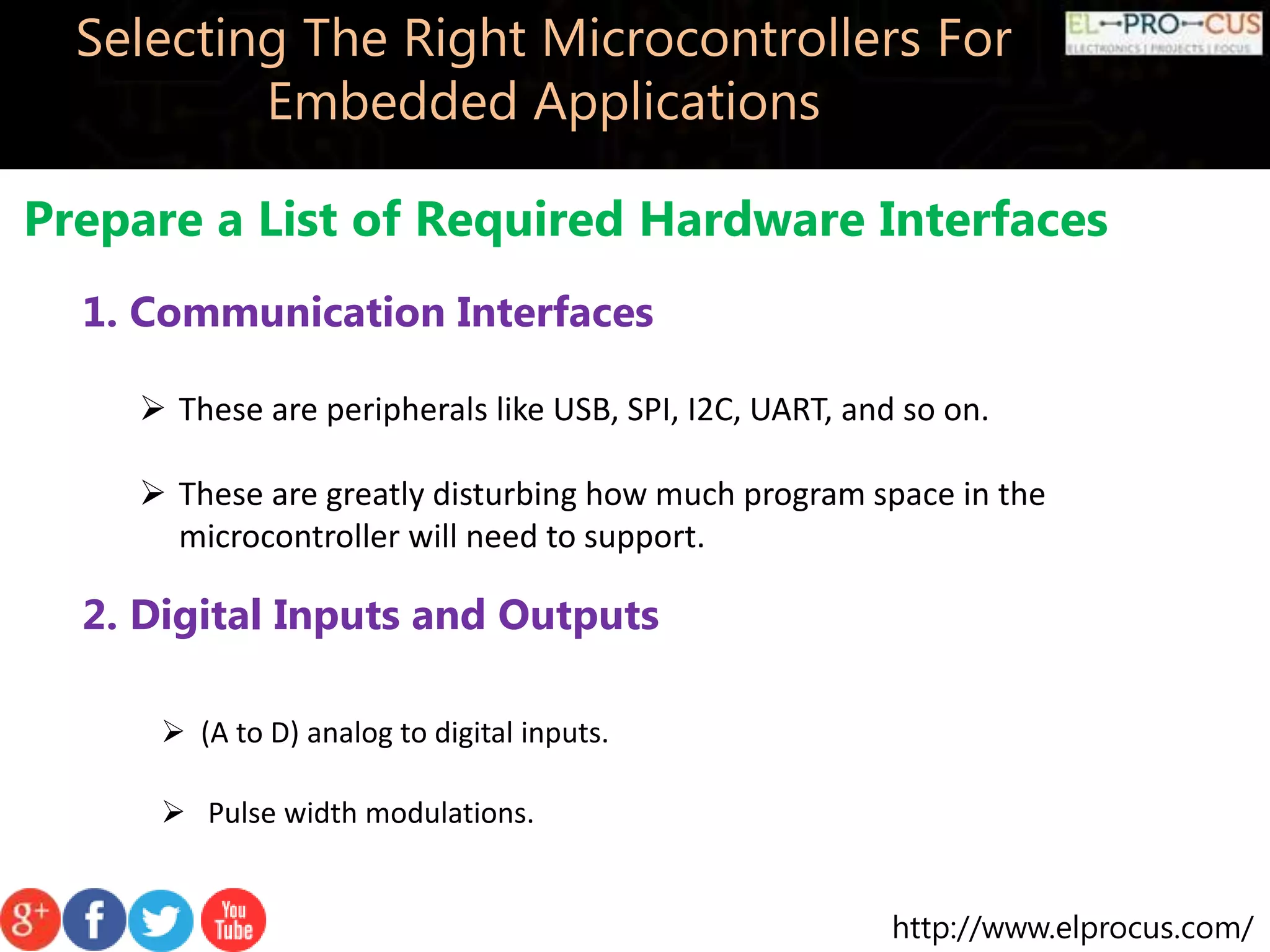 http://www.elprocus.com/ Selecting The Right Microcontrollers For Embedded Applications Prepare a List of Required Hardware Interfaces 1. Communication Interfaces  These are peripherals like USB, SPI, I2C, UART, and so on.  These are greatly disturbing how much program space in the microcontroller will need to support. 2. Digital Inputs and Outputs  (A to D) analog to digital inputs.  Pulse width modulations. 