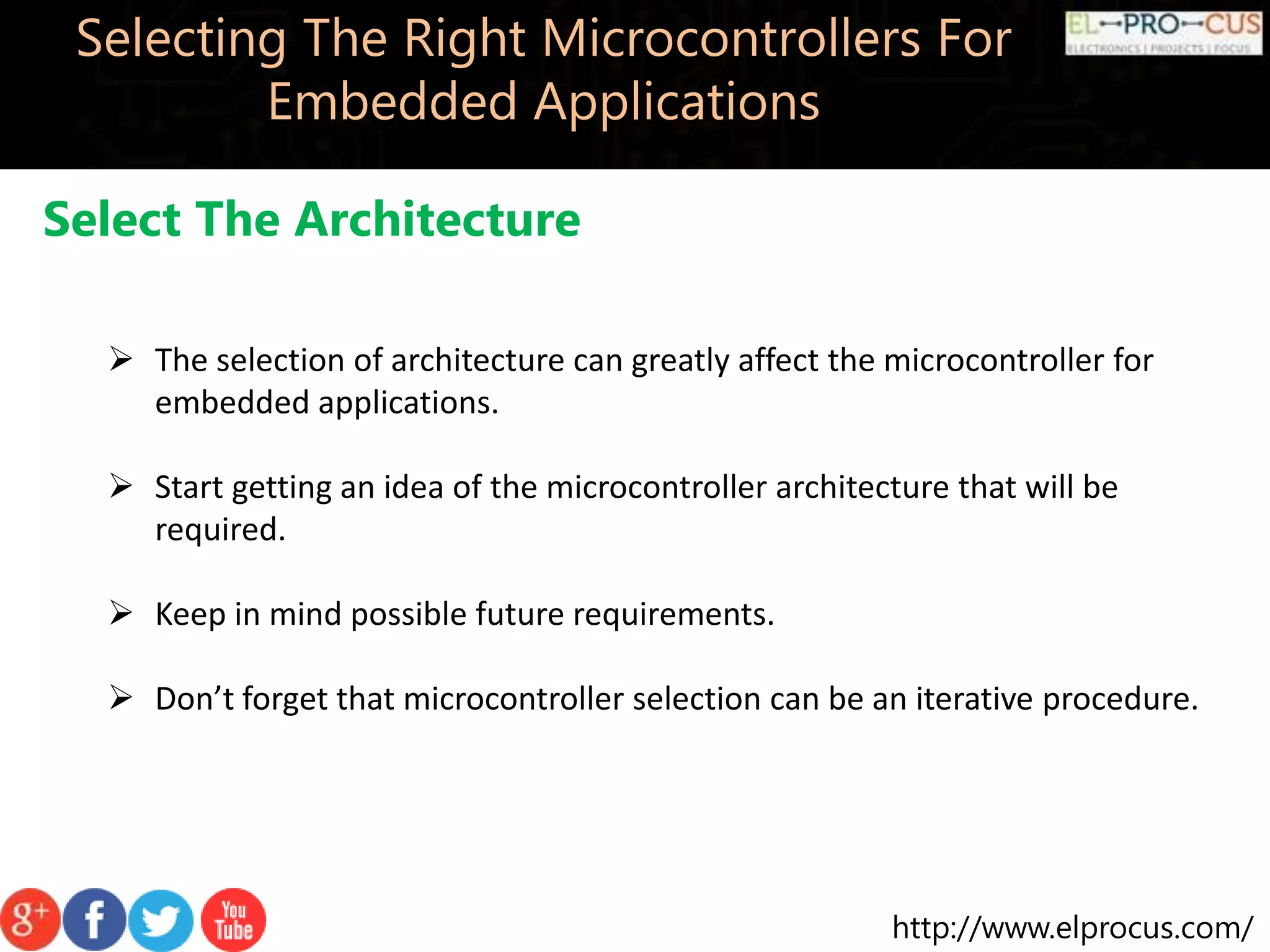 http://www.elprocus.com/ Selecting The Right Microcontrollers For Embedded Applications Select The Architecture  The selection of architecture can greatly affect the microcontroller for embedded applications.  Start getting an idea of the microcontroller architecture that will be required.  Keep in mind possible future requirements.  Don’t forget that microcontroller selection can be an iterative procedure. 