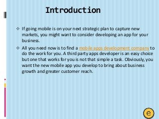 Introduction
 If going mobile is on your next strategic plan to capture new
markets, you might want to consider developing an app for your
business.
 All you need now is to find a mobile apps development company to
do the work for you. A third party apps developer is an easy choice
but one that works for you is not that simple a task. Obviously, you
want the new mobile app you develop to bring about business
growth and greater customer reach.
 