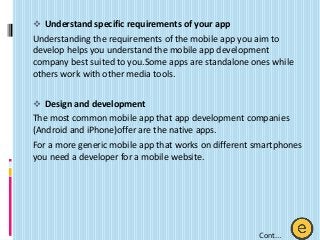  Understand specific requirements of your app
Understanding the requirements of the mobile app you aim to
develop helps you understand the mobile app development
company best suited to you.Some apps are standalone ones while
others work with other media tools.
 Design and development
The most common mobile app that app development companies
(Android and iPhone)offer are the native apps.
For a more generic mobile app that works on different smartphones
you need a developer for a mobile website.
Cont…
 