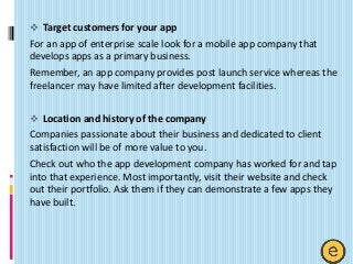  Target customers for your app
For an app of enterprise scale look for a mobile app company that
develops apps as a primary business.
Remember, an app company provides post launch service whereas the
freelancer may have limited after development facilities.
 Location and history of the company
Companies passionate about their business and dedicated to client
satisfaction will be of more value to you.
Check out who the app development company has worked for and tap
into that experience. Most importantly, visit their website and check
out their portfolio. Ask them if they can demonstrate a few apps they
have built.
 