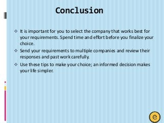 Conclusion
 It is important for you to select the company that works best for
your requirements. Spend time and effort before you finalize your
choice.
 Send your requirements to multiple companies and review their
responses and past work carefully.
 Use these tips to make your choice; an informed decision makes
your life simpler.
 