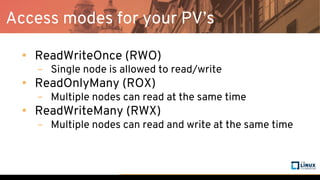 Access modes for your PV’s
• ReadWriteOnce (RWO)
– Single node is allowed to read/write
• ReadOnlyMany (ROX)
– Multiple nodes can read at the same time
• ReadWriteMany (RWX)
– Multiple nodes can read and write at the same time
 