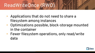 ReadWriteOnce (RWO)
• Applications that do not need to share a
filesystem among instances
• Optimizations possible, block-storage mounted
in the container
• Fewer filesystem operations, only read/write
data
 