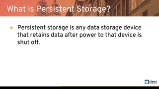 What is Persistent Storage?
● Persistent storage is any data storage device
that retains data after power to that device is
shut off.
 