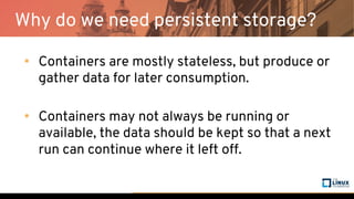 Why do we need persistent storage?
• Containers are mostly stateless, but produce or
gather data for later consumption.
• Containers may not always be running or
available, the data should be kept so that a next
run can continue where it left off.
 