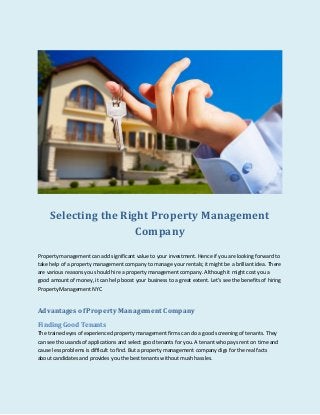 Selecting the Right Property Management
Company
Property management can add significant value to your investment. Hence if you are looking forward to
take help of a property management company to manage your rentals; it might be a brilliant idea. There
are various reasons you should hire a property management company. Although it might cost you a
good amount of money, it can help boost your business to a great extent. Let’s see the benefits of hiring
Property Management NYC
Advantages of Property Management Company
Finding Good Tenants
The trained eyes of experienced property management firms can do a good screening of tenants. They
can see thousands of applications and select good tenants for you. A tenant who pays rent on time and
cause less problems is difficult to find. But a property management company digs for the real facts
about candidates and provides you the best tenants without mush hassles.
 
