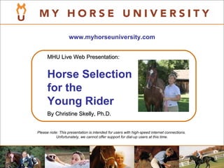 www.myhorseuniversity.com Please note: This presentation is intended for users with high-speed internet connections.  Unfortunately, we cannot offer support for dial-up users at this time. MHU Live Web Presentation: Horse Selection for the  Young Rider   By Christine Skelly, Ph.D. 