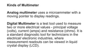 Kinds of Multimeter
Analog multimeter uses a microammeter with a
moving pointer to display readings.
Digital Multimeter is a test tool used to measure
two or more electrical values - principal voltage
(volts), current (amps) and resistance (ohms). It is
a standard diagnostic tool for technicians in the
electrical/ electronic industries, where
measurement readouts can be viewed in liquid
crystal display (LCD).
 