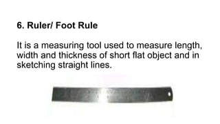 6. Ruler/ Foot Rule
It is a measuring tool used to measure length,
width and thickness of short flat object and in
sketching straight lines.
 