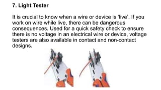 7. Light Tester
It is crucial to know when a wire or device is ‘live’. If you
work on wire while live, there can be dangerous
consequences. Used for a quick safety check to ensure
there is no voltage in an electrical wire or device, voltage
testers are also available in contact and non-contact
designs.
 