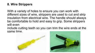 8. Wire Strippers
With a variety of holes to ensure you can work with
different sizes of wire, strippers are used to cut and strip
insulation from electrical wire. The handle should always
be comfortable to hold and easy to grip. Some strippers
will even
include cutting teeth so you can trim the wire ends at the
same time.
 