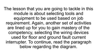 The lesson that you are going to tackle in this
module is about selecting tools and
equipment to be used based on job
requirement. Again, another set of activities
are lined up for you to gain mastery of the
competency, selecting the wiring devices
used for floor and ground fault current
interrupter. To continue, read the paragraph
below regarding the diagram.
 