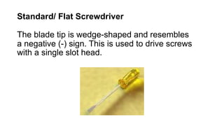Standard/ Flat Screwdriver
The blade tip is wedge-shaped and resembles
a negative (-) sign. This is used to drive screws
with a single slot head.
 