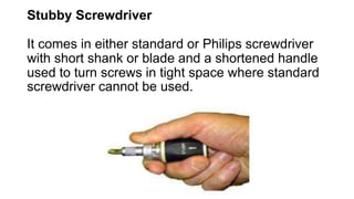 Stubby Screwdriver
It comes in either standard or Philips screwdriver
with short shank or blade and a shortened handle
used to turn screws in tight space where standard
screwdriver cannot be used.
 