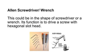 Allen Screwdriver/ Wrench
This could be in the shape of screwdriver or a
wrench. Its function is to drive a screw with
hexagonal slot head.
 